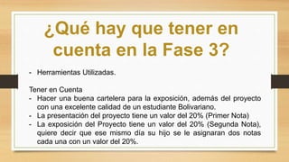 ¿Qué hay que tener en
cuenta en la Fase 3?
- Herramientas Utilizadas.
Tener en Cuenta
- Hacer una buena cartelera para la exposición, además del proyecto
con una excelente calidad de un estudiante Bolivariano.
- La presentación del proyecto tiene un valor del 20% (Primer Nota)
- La exposición del Proyecto tiene un valor del 20% (Segunda Nota),
quiere decir que ese mismo día su hijo se le asignaran dos notas
cada una con un valor del 20%.
 