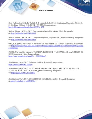 BIBLIOGRAFIAS
Beer, F., Johnston, E. R., De Wolf, J. T. & Mazurek, D. F. (2013). Mecánica de Materiales. México D.
F.: Mc. Graw Hilll (pp. 3-40, 41-112 y 531-578). Recuperado de:
http://bibliotecavirtual.unad.edu.co:2053/?il=272
Barbosa Jaimes, J. ( 31,03,2017). Concepto de esfuerzo. [Archivo de video]. Recuperado
de: http://hdl.handle.net/10596/11865
Barbosa Jaimes, J. ( 03,04,2017). Carga Axial esfuerzo y deformación. [Archivo de video]. Recuperado
de: http://hdl.handle.net/10596/11866
Ortiz, B. L. (2007). Resistencia de materiales (3a. ed.). Madrid, ES: McGraw-Hill España. Recuperado
de: http://bibliotecavirtual.unad.edu.co:2077/lib/unadsp/detail.action?docID=10498579&p00=resistenci
a+materiales
PROFE JN el canal del ingeniero;(07,09,2017). EJERCICO 2-19 MECANICA DE MATERIALES DE
BEER [Archivo de video]. Recuperado de:
https://www.youtube.com/watch?v=HYM639SideA
Jhon Barbosa;(14,09,2017). Columnas [Archivo de video]. Recuperado de:
https://youtu.be/ODPKV39NQxs
Jhon Barbosa;(06,04,2017). CÁLCULO DE ESFUERZOS Y FACTORES DE SEGURIDAD EN
ELEMENTOS DE LA ESTRUCTURA, [Archivo de video]. Recuperado
de: https://youtu.be/AU7JYwTYDTs
Jhon Barbosa;(07,04,2017). CONCEPTO DE ESFUERZO; [Archivo de video]. Recuperado
de:https://youtu.be/pywwSONIUNM
 