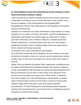 Código: 103380 - ENSAMBLE Y MANTENIMIENTO DE COMPUTADORES
Fase: Evaluación Final
EL PROCEDIMIENTO PARA RECUPERACIÓN DE DATOS CUANDO EL DISCO
DURO HA SUFRIDO AVERÍAS O DAÑOS.
Ante la amenaza de un desastre o después de que ya ha ocurrido lo único que no
s puedesalvar es la forma en que nos prevenimos antes de que ocurriera. Es por
eso que es vitaltener un Plan de Recuperación ante Desastres (DRP -
DisasterRecovery Plan).Un Plan de Recuperación ante Desastres es la secuencia
de pasos y tareas que hay
quereparar con anticipación, los cuales serán llevados a cabo posterior a un desas
treocurrido con un servidor, en términos informáticos, este Plan de Recuperación a
nteDesastres debe distinguir los posibles riesgos que podría sufrir un equipo y
cubrir tanto el Hardware como el Software. Hablar de un desastre puede tener
distintas connotaciones, comprende desde el daño físico de un disco hasta la
pérdida total del equipo, incluso la pérdida de algún archivo que puede dañar el
Kernel o Sistema de Arranque del servidor.
La importancia de un plan de recuperación ante desastres
No se debe dejar de lado este tipo de planeación, ya que la mayoría de las veces
la información controlada a través de un servidor, ya sea de aplicaciones, de base
de datos oweb, es vital para la continuidad de un servicio dentro de la empresa o
hacia los
clientes. Ante una catástrofe de cualquier índole, seguramente se afectará de man
era negativa eldesarrollo de las actividades normales de la empresa o institución,
un Plan de Recuperación ante Desastres va a permitir una rápida recuperación del
flujo de la información y por lo tanto un menor tiempo en la interrupción de los
servicios que son provistos por el equipo que ha sufrido el daño. La diferencia
entre estar protegido con un Plan de Recuperación ante Desastres y no estar lo
puede ir desde recuperar el servicio en 20 minutos (o menos) en caso de estar
protegido o llegar hasta varios días en caso de no haberse preparado
adecuadamente. Un Plan de Recuperación ante Desastres deberá contemplar
siempre la peor de las situaciones, ya que de este modo, la contingencia podrá ser
solventada en el menor tiempo posible.
 
