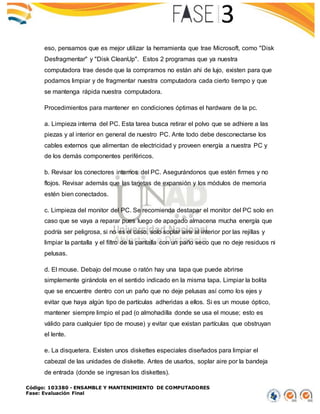 Código: 103380 - ENSAMBLE Y MANTENIMIENTO DE COMPUTADORES
Fase: Evaluación Final
eso, pensamos que es mejor utilizar la herramienta que trae Microsoft, como "Disk
Desfragmentar" y "Disk CleanUp". Estos 2 programas que ya nuestra
computadora trae desde que la compramos no están ahí de lujo, existen para que
podamos limpiar y de fragmentar nuestra computadora cada cierto tiempo y que
se mantenga rápida nuestra computadora.
Procedimientos para mantener en condiciones óptimas el hardware de la pc.
a. Limpieza interna del PC. Esta tarea busca retirar el polvo que se adhiere a las
piezas y al interior en general de nuestro PC. Ante todo debe desconectarse los
cables externos que alimentan de electricidad y proveen energía a nuestra PC y
de los demás componentes periféricos.
b. Revisar los conectores internos del PC. Asegurándonos que estén firmes y no
flojos. Revisar además que las tarjetas de expansión y los módulos de memoria
estén bien conectados.
c. Limpieza del monitor del PC. Se recomienda destapar el monitor del PC solo en
caso que se vaya a reparar pues luego de apagado almacena mucha energía que
podría ser peligrosa, si no es el caso, solo soplar aire al interior por las rejillas y
limpiar la pantalla y el filtro de la pantalla con un paño seco que no deje residuos ni
pelusas.
d. El mouse. Debajo del mouse o ratón hay una tapa que puede abrirse
simplemente girándola en el sentido indicado en la misma tapa. Limpiar la bolita
que se encuentre dentro con un paño que no deje pelusas así como los ejes y
evitar que haya algún tipo de partículas adheridas a ellos. Si es un mouse óptico,
mantener siempre limpio el pad (o almohadilla donde se usa el mouse; esto es
válido para cualquier tipo de mouse) y evitar que existan partículas que obstruyan
el lente.
e. La disquetera. Existen unos diskettes especiales diseñados para limpiar el
cabezal de las unidades de diskette. Antes de usarlos, soplar aire por la bandeja
de entrada (donde se ingresan los diskettes).
 