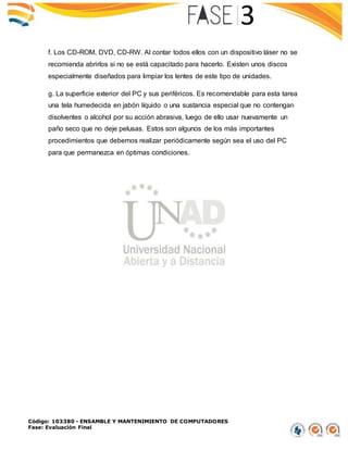 Código: 103380 - ENSAMBLE Y MANTENIMIENTO DE COMPUTADORES
Fase: Evaluación Final
f. Los CD-ROM, DVD, CD-RW. Al contar todos ellos con un dispositivo láser no se
recomienda abrirlos si no se está capacitado para hacerlo. Existen unos discos
especialmente diseñados para limpiar los lentes de este tipo de unidades.
g. La superficie exterior del PC y sus periféricos. Es recomendable para esta tarea
una tela humedecida en jabón líquido o una sustancia especial que no contengan
disolventes o alcohol por su acción abrasiva, luego de ello usar nuevamente un
paño seco que no deje pelusas. Estos son algunos de los más importantes
procedimientos que debemos realizar periódicamente según sea el uso del PC
para que permanezca en óptimas condiciones.
 
