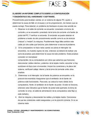 Código: 103380 - ENSAMBLE Y MANTENIMIENTO DE COMPUTADORES
Fase: Evaluación Final
ELABORE UN INFORME COMPLETO SOBRE LA CONFIGURACIÓN
Y DIAGNÓSTICO DEL HARDWARE Y SOFTWARE.
Procedimiento para localizar averías en un sistema de alguna PC, ayuda a
determinar la causa de fallo en el equipo o en la programación, de manera que se
pueda corregir. Para detectar un problema de Hardware el paso más sencillo es:
1. Observar si el cable de corriente se encuentra conectado a la toma de
corriente y si se encuentra conectado de la toma de corriente a la fuente de
poder del PC. Y verificar si enciende. Si enciende se puede detectar el
problema a través de otro procedimiento sencillo como lo es de reiniciar
(“reboot” o “restart”) la máquina. Posiblemente haga falta cambiar este
cable por otro cable que funciona para determinar si ese es el problema.
2. Si la computadora no hace nada cuando se activa el interruptor de
encendido, no muestra signos de vida, entonces se deberá de realizar una
serie de pruebas para determinar la causa de este problema. Estas pruebas
consisten en reemplazar
componentes de su computadora por otros que sabemos que funcionan,
desconectar cables internos y externos de la tarjeta madre, escuchar si hay
sonidosen el disco duro al encender, limpiar los conectores y la placa del
sistema, verificarel voltaje interno y de la toma de corriente entre otras
pruebas.
3. Determinar si el interruptor de la fuente de potencia se encuentra en la
posición de encendido Asegurarse que el ventilador de la fuente de
potencia esté funcionando. Para esto, se coloca la mano detrás de la
computadora, frente al ventilador de la fuente de poder. Si este no funciona,
entonces esta indicativo que la fuente de poder está quemado, la toma de
corriente no sirve, el cable de alimentación de la computadora esta flojo (o
está dañado).
4. Abrir la máquina y desconectar los cables y la tarjeta madre. Cerciorarse
de que las conexiones estén aseguradas y en la posición correcta. Si no se
observa nada
 