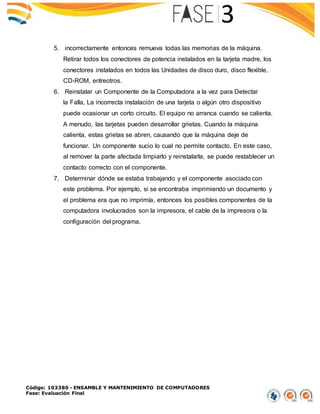 Código: 103380 - ENSAMBLE Y MANTENIMIENTO DE COMPUTADORES
Fase: Evaluación Final
5. incorrectamente entonces remueva todas las memorias de la máquina.
Retirar todos los conectores de potencia instalados en la tarjeta madre, los
conectores instalados en todos las Unidades de disco duro, disco flexible,
CD-ROM, entreotros.
6. Reinstalar un Componente de la Computadora a la vez para Detectar
la Falla, La incorrecta instalación de una tarjeta o algún otro dispositivo
puede ocasionar un corto circuito. El equipo no arranca cuando se calienta.
A menudo, las tarjetas pueden desarrollar grietas. Cuando la máquina
calienta, estas grietas se abren, causando que la máquina deje de
funcionar. Un componente sucio lo cual no permite contacto. En este caso,
al remover la parte afectada limpiarlo y reinstalarla, se puede restablecer un
contacto correcto con el componente.
7. Determinar dónde se estaba trabajando y el componente asociado con
este problema. Por ejemplo, si se encontraba imprimiendo un documento y
el problema era que no imprimía, entonces los posibles componentes de la
computadora involucrados son la impresora, el cable de la impresora o la
configuración del programa.
 