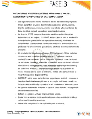 Código: 103380 - ENSAMBLE Y MANTENIMIENTO DE COMPUTADORES
Fase: Evaluación Final
PRECAUSIONES Y RECOMENDACIONES AMBIENTALES PARA EL
MANTENIMIENTO PREVENTIVO EN UNA COMPUTADORA
 Las reglamentaciones RoHS (restricción de uso de sustancias peligrosas)
limitan o prohíben el uso de determinadas sustancias (plomo, cadmio,
bifenilo, poli bromado, mercurio, cromio, hexavalente y los retardantes de
llama de difenil éter poli bromado en aparatos electrónicos.
 La directiva WEEE (residuos de equipos eléctricos y electrónicos) es
legislación que, en conjunto don RoHS, exige objetivos para la recolección,
la recuperación y el reciclado de equipos electrónicos y materiales de
componentes. Los fabricantes son responsables de la eliminación de sus
productos y el procedimiento que utilicen a tal efecto debe respetar el medio
ambiente.
 Un producto identificado con el logo de SAC indica que: - Utiliza materias
primas que no son nocivas para el ambiente. - Emplea procesos de
producción que involucran menos cantidades de energía o que hacen uso
de las fuentes de energía renovable. - Considera aspectos de reciclabilidad
reutilización o biodegrabilidad. - Usa materiales de empaque reciclables y
en cantidades mínimas - Emplea tecnología limpia o que generan un
menor impacto relativo sobre el ambiente. - Indica a los consumidores la
mejor forma para su disposiciónfinal.
 GREEN IT reúne todas las tendencias encaminadas a definir , propagar e
incentivar la eficiencia energética en la tecnología, rediciendo con ello su
impacto medioambiental y logrando a la vez un necesario ahorro de costos
 No permitir consumo de alimentos ni bebidas cerca de la PC, estos podrían
afectar el funcionamiento.
 Instalar el equipo en un lugar limpio ventilado y seco.
 Contar con un espacio limpio y ordenado para evitar perdida de tornillos o
daños en el dispositivo a cambiar.
 Utilizar aire comprimido o una aspiradora para la limpieza.
 