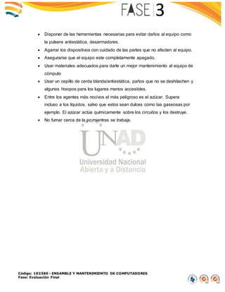 Código: 103380 - ENSAMBLE Y MANTENIMIENTO DE COMPUTADORES
Fase: Evaluación Final
 Disponer de las herramientas necesarias para evitar daños al equipo como
la pulsera antiestática, desarmadores.
 Agarrar los dispositivos con cuidado de las partes que no afecten al equipo.
 Asegurarse que el equipo este completamente apagado.
 Usar materiales adecuados para darle un mejor mantenimiento al equipo de
cómputo
 Usar un cepillo de cerda blanda/antiestática, paños que no se deshilachen y
algunos hisopos para los lugares menos accesibles.
 Entre los agentes más nocivos el más peligroso es el azúcar. Supera
incluso a los líquidos, salvo que estos sean dulces como las gaseosas por
ejemplo. El azúcar actúa químicamente sobre los circuitos y los destruye.
 No fumar cerca de la pc mientras se trabaja.
 
