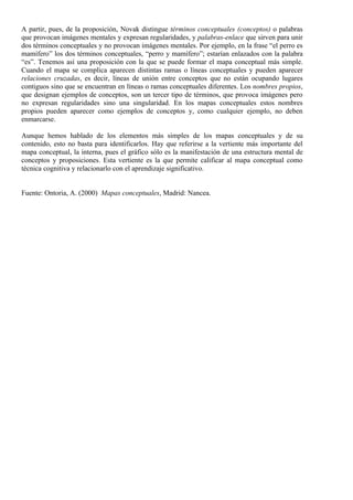 A partir, pues, de la proposición, Novak distingue términos conceptuales (conceptos) o palabras
que provocan imágenes mentales y expresan regularidades, y palabras-enlace que sirven para unir
dos términos conceptuales y no provocan imágenes mentales. Por ejemplo, en la frase “el perro es
mamífero” los dos términos conceptuales, “perro y mamífero”; estarían enlazados con la palabra
“es”. Tenemos así una proposición con la que se puede formar el mapa conceptual más simple.
Cuando el mapa se complica aparecen distintas ramas o líneas conceptuales y pueden aparecer
relaciones cruzadas, es decir, líneas de unión entre conceptos que no están ocupando lugares
contiguos sino que se encuentran en líneas o ramas conceptuales diferentes. Los nombres propios,
que designan ejemplos de conceptos, son un tercer tipo de términos, que provoca imágenes pero
no expresan regularidades sino una singularidad. En los mapas conceptuales estos nombres
propios pueden aparecer como ejemplos de conceptos y, como cualquier ejemplo, no deben
enmarcarse.

Aunque hemos hablado de los elementos más simples de los mapas conceptuales y de su
contenido, esto no basta para identificarlos. Hay que referirse a la vertiente más importante del
mapa conceptual, la interna, pues el gráfico sólo es la manifestación de una estructura mental de
conceptos y proposiciones. Esta vertiente es la que permite calificar al mapa conceptual como
técnica cognitiva y relacionarlo con el aprendizaje significativo.


Fuente: Ontoria, A. (2000) Mapas conceptuales, Madrid: Nancea.
 