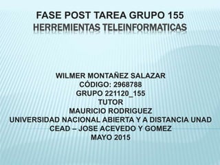 FASE POST TAREA GRUPO 155
HERREMIENTAS TELEINFORMATICAS
WILMER MONTAÑEZ SALAZAR
CÓDIGO: 2968788
GRUPO 221120_155
TUTOR
MAURICIO RODRIGUEZ
UNIVERSIDAD NACIONAL ABIERTA Y A DISTANCIA UNAD
CEAD – JOSE ACEVEDO Y GOMEZ
MAYO 2015
 