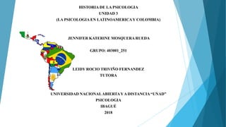 HISTORIA DE LA PSICOLOGIA
UNIDAD 3
(LA PSICOLOGIA EN LATINOAMERICAY COLOMBIA)
JENNIFER KATERINE MOSQUERA RUEDA
GRUPO: 403001_251
LEIDY ROCIO TRIVIÑO FERNANDEZ
TUTORA
UNIVERSIDAD NACIONALABIERTAYA DISTANCIA “UNAD”
PSICOLOGIA
IBAGUÉ
2018
 