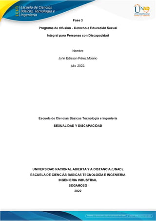 Fase 3
Programa de difusión - Derecho a Educación Sexual
Integral para Personas con Discapacidad
Nombre
John Edisson Pérez Molano
julio 2022.
Escuela de Ciencias Básicas Tecnología e Ingeniería
SEXUALIDAD Y DISCAPACIDAD
UNIVERSIDAD NACIONAL ABIERTA Y A DISTANCIA (UNAD).
ESCUELA DE CIENCIAS BÁSICAS TECNOLOGÍA E INGENIERIA
INGENIERIA INDUSTRIAL
SOGAMOSO
2022
 