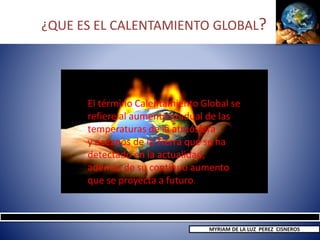 ¿QUE ES EL CALENTAMIENTO GLOBAL?
El término Calentamiento Global se
refiere al aumento gradual de las
temperaturas de la atmósfera
y océanos de la Tierra que se ha
detectado en la actualidad,
además de su continuo aumento
que se proyecta a futuro.