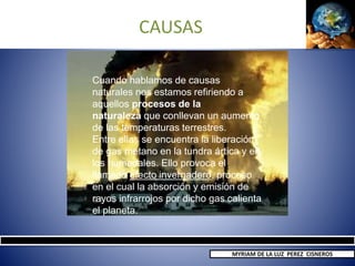 CAUSAS
Cuando hablamos de causas
naturales nos estamos refiriendo a
aquellos procesos de la
naturaleza que conllevan un aumento
de las temperaturas terrestres.
Entre ellas se encuentra la liberación
de gas metano en la tundra ártica y en
los humedales. Ello provoca el
llamado efecto invernadero, proceso
en el cual la absorción y emisión de
rayos infrarrojos por dicho gas calienta
el planeta.
