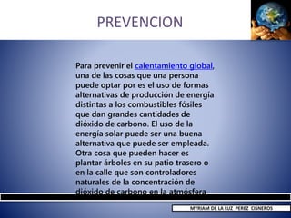 PREVENCION
Para prevenir el calentamiento global,
una de las cosas que una persona
puede optar por es el uso de formas
alternativas de producción de energía
distintas a los combustibles fósiles
que dan grandes cantidades de
dióxido de carbono. El uso de la
energía solar puede ser una buena
alternativa que puede ser empleada.
Otra cosa que pueden hacer es
plantar árboles en su patio trasero o
en la calle que son controladores
naturales de la concentración de
dióxido de carbono en la atmósfera