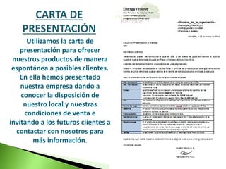 Utilizamos la carta de 
presentación para ofrecer 
nuestros productos de manera 
espontánea a posibles clientes. 
En ella hemos presentado 
nuestra empresa dando a 
conocer la disposición de 
nuestro local y nuestras 
condiciones de venta e 
invitando a los futuros clientes a 
contactar con nosotros para 
más información. 
 