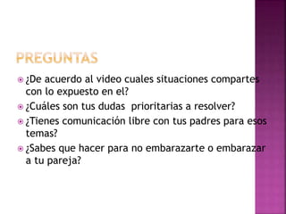  ¿De acuerdo al video cuales situaciones compartes
con lo expuesto en el?
 ¿Cuáles son tus dudas prioritarias a resolver?
 ¿Tienes comunicación libre con tus padres para esos
temas?
 ¿Sabes que hacer para no embarazarte o embarazar
a tu pareja?
 