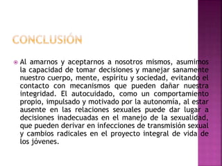 Al amarnos y aceptarnos a nosotros mismos, asumimos
la capacidad de tomar decisiones y manejar sanamente
nuestro cuerpo, mente, espíritu y sociedad, evitando el
contacto con mecanismos que pueden dañar nuestra
integridad. El autocuidado, como un comportamiento
propio, impulsado y motivado por la autonomía, al estar
ausente en las relaciones sexuales puede dar lugar a
decisiones inadecuadas en el manejo de la sexualidad,
que pueden derivar en infecciones de transmisión sexual
y cambios radicales en el proyecto integral de vida de
los jóvenes.
 