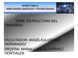 CURSO FASE 3
HABILIDADES DIGITALES Y TECNOLÓGICAS
TEMA: ESTRUCTURA DEL
UNIVERSO
FACILITADOR: ANGÉLICA GÓMEZ
HERNÁNDEZ
PROFRA: MARIA LUISA GUTIÉRREZ
HORTIALES
 