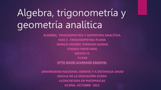 Algebra, trigonometría y
geometría analítica
ALGEBRA, TRIGONOMETRÍA Y GEOMETRÍA ANALÍTICA
FASE 3 –TRIGONOMETRIA PLANA
DANILO ANDRES TORRADO GAONA
CODIGO:1005074666
GRUPO:18
TUTOR
OTTO DAVID ALVARADO ESQUIVEL
UNIVERSIDAD NACIONAL ABIERTA Y A DISTANCIA-UNAD
ESCULA DE LA EDUCACIÓN-ECEDU
LICENCIATURA EN MATEMÁICAS
OCAÑA, OCTUBRE- 2023
 