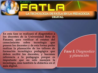 En esta fase se realizará el diagnóstico a
los docentes de la Universidad Beta de
Panamá, para verificar el estatus del
conocimiento sobre tecnología que
poseen los docentes y de esta forma poder
realizar la planeación de los talleres de
formación tecnológica pedagógica que          Fase I: Diagnostico
deben recibir los docentes, y hacemos
referencia a la pedagogía porque es              y planeación
importante que no solo manejen la
tecnología, sino también la didáctica en el
aula digital.
 