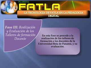 Fase III: Realización
 y Evaluación de los
Talleres de formación      En esta Fase se procede a la
       Docente            realización de los talleres de
                         formación a los docentes de la
                        Universidad Beta de Panamá, y su
                                   evaluación.
 
