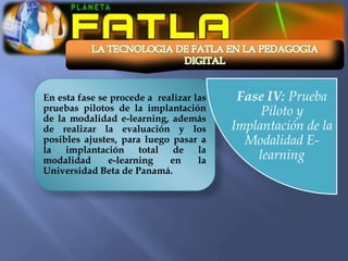 En esta fase se procede a realizar las    Fase IV: Prueba
pruebas pilotos de la implantación            Piloto y
de la modalidad e-learning, además
de realizar la evaluación y los          Implantación de la
posibles ajustes, para luego pasar a       Modalidad E-
la implantación total de la
modalidad      e-learning    en     la       learning
Universidad Beta de Panamá.
 