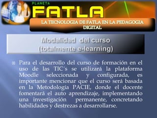    Para el desarrollo del curso de formación en el
    uso de las TIC´s se utilizará la plataforma
    Moodle seleccionada y configurada, es
    importante mencionar que el curso será basada
    en la Metodología PACIE, donde el docente
    fomentará el auto aprendizaje, implementando
    una investigación     permanente, concretando
    habilidades y destrezas a desarrollarse.
 