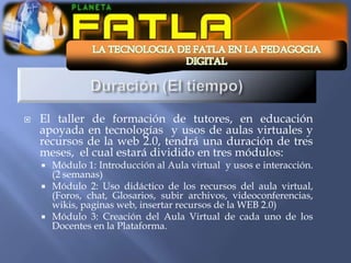    El taller de formación de tutores, en educación
    apoyada en tecnologías y usos de aulas virtuales y
    recursos de la web 2.0, tendrá una duración de tres
    meses, el cual estará dividido en tres módulos:
       Módulo 1: Introducción al Aula virtual y usos e interacción.
        (2 semanas)
       Módulo 2: Uso didáctico de los recursos del aula virtual,
        (Foros, chat, Glosarios, subir archivos, videoconferencias,
        wikis, paginas web, insertar recursos de la WEB 2.0)
       Módulo 3: Creación del Aula Virtual de cada uno de los
        Docentes en la Plataforma.
 