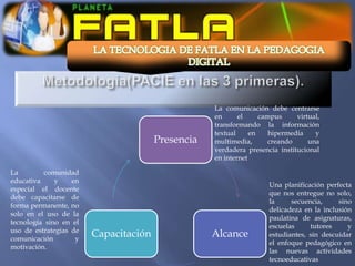 La comunicación debe centrarse
                                                   en      el     campus     virtual,
                                                   transformando la información
                                                   textual     en    hipermedia    y
                                       Presencia   multimedia,       creando     una
                                                   verdadera presencia institucional
                                                   en internet

La        comunidad
educativa     y    en
                                                                    Una planificación perfecta
especial el docente
                                                                    que nos entregue no solo,
debe capacitarse de
                                                                    la     secuencia,     sino
forma permanente, no
                                                                    delicadeza en la inclusión
solo en el uso de la
                                                                    paulatina de asignaturas,
tecnología sino en el
                                                                    escuelas     tutores     y
uso de estrategias de
comunicación        y
                        Capacitación               Alcance          estudiantes, sin descuidar
                                                                    el enfoque pedagógico en
motivación.
                                                                    las nuevas actividades
                                                                    tecnoeducativas
 
