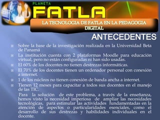    Sobre la base de la investigación realizada en la Universidad Beta
    de Panamá
   La institución cuenta con 2 plataformas Moodle para educación
    virtual, pero no están configuradas ni han sido usadas.
   El 60% de los docentes no tienen destrezas informáticas.
   El 70% de los docentes tienen un ordenador personal con conexión
    a internet.
   1 de los núcleos no tienen conexión de banda ancha a internet.
   Tienen 12 meses para capacitar a todos sus docentes en el manejo
    de las TIC.
    Para la solución de este problema, a través de la enseñanza,
    hemos visto la necesidad imperiosa de ampliar las necesidades
    tecnológicas, para estimular las actividades fundamentadas en la
    atención de aspectos o particularidades esenciales, como el
    desarrollo de sus destrezas y habilidades individuales en el
    docente.
 