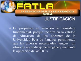   La propuesta en mención se considera
    fundamental, porque incidirá en la calidad
    de educación de los docentes de la
    Universidad Beta de Panamá, permitiendo
    que las diversas necesidades, tengan un
    ritmo de aprendizaje heterogéneo, mediante
    la aplicación de las TIC´s.
 