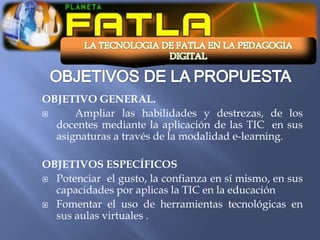 OBJETIVO GENERAL.
     Ampliar las habilidades y destrezas, de los
  docentes mediante la aplicación de las TIC en sus
  asignaturas a través de la modalidad e-learning.

OBJETIVOS ESPECÍFICOS
 Potenciar el gusto, la confianza en sí mismo, en sus
  capacidades por aplicas la TIC en la educación
 Fomentar el uso de herramientas tecnológicas en
  sus aulas virtuales .
 