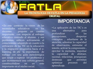 • En este contexto la visión de las
necesidades educativas          en los   • La aplicación de las TIC´s es
docentes       propone un cambio         una        alternativa      para
importante con respecto al enfoque       profundizar            en     las
educativo centrado al alumno y sus       percepciones,           despertar
problemas, utilicen activamente el       conceptos , adueñarse de la
conocimiento adquirido en cuanto a la    atención, adiestrar la capacidad
utilización de las TIC en la educación   de observación, estimular el
y la migración progresiva hacia el e-    interés, activar la comprensión ,
learning, de ahí la importancia de       ejercitar la memoria, impulsar
trabajar con una guía metodológica       la capacidad de abstraer,
que ayude a superar los problemas y      razonar, relacionar, jerarquizar;
que incrementará una cultura general,    destrezas      que      permitan
constituyéndose      en     un    ente   optimizar       procesos      del
importante en el núcleo social.          aprendizaje.
 