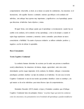 10
comportamiento observable, es decir, no se tienen en cuenta los sentimientos, las emociones ni el
inconsciente, sólo aquellos factores o estímulos externos que influyen en la conducta del
individuo, este enfoque hace aportes muy importantes y significativos en el aprendizaje puesto
que direcciona al individuo hacia objetivos y metas.
De igual forma, este enfoque apunta que el aprendizaje se da únicamente cuando hay un
cambio en la conducta, de lo contrario no hay aprendizaje, y éste se da siempre y cuando el
sujeto haga repeticiones constantes y memorice ciertos contenidos para obtener un nuevo
conocimiento o habilidad. En cuanto al proceso evaluativo se utilizan estímulos positivos y
negativos con fin de reforzar lo aprendido.
Bases Conceptuales
Teoría Cognitivo Conductual
La conducta humana determina las acciones por la cuales una persona se manifiesta
social y culturalmente, las situaciones de tristeza, alegría, agresividad, entre otros están
determinados porlos rasgos imperantes de la conducta; los distintos enfoques o taxonomías
psicológicas permiten clasificar ese tipo de conducta en el individuo. En este caso, la teoría
Cognitivo Conductual es una de esas teorías que permiten identificar cómo se constituye y de
qué manera se de en los individuos para tratar diversos tipos de comportamientos.
Hernández Resendiz (2015) citando a López y Fernández considera que el Enfoque
Cognitivo Conductual tiene dos principios básicos “en primer lugar que tanto las conductas
como las emociones y los pensamientos son el resultado del aprendizaje y pueden modificarse
 