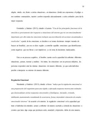 12
alegría, miedo, etc, frente a ciertas situaciones, en situaciones donde nos exponemos al peligro o
nos sentimos amenazados, nuestro cerebro responde adecuadamente a estos estímulos para dar la
mejor respuesta.
Fernández y Jiménez (2013), citando a Lazarus “Una de las principales funciones de la
emoción es precisamente dar respuesta a situaciones del entorno que no son emocionalmente
importante, por ello todas las emociones incluyen una movilización de acciones encaminadas a
resolverlas” a partir de las emociones se deciden o se toman decisiones siempre tarando de
buscar un beneficio, por eso es clave regular y controlar aquellas emociones que identificamos
como negativas que nos llevan a ser impulsivos y a la toma de decisiones inadecuadas.
Esto es un proceso cognitivo, el hombre cuenta con la capacidad de enfrentar diferentes
situaciones, pensar, razonar y analizar. Así mimo, las emociones son un proceso subjetivo, las
personas responden ante las mismas situaciones de manera diferente, ya que cada individuo
percibe e interpreta su entorno de manera diferente.
Regulación Emocional
Marulanda y Gutiérrez (2013), citando a Gross “indica que la regulación emocional es
una preparación del organismo para una rápida y adecuada respuesta motora ante estímulos
que desencadenan ciertas respuestas emocionales y fisiológicas, iniciando, evitando,
inhibiendo,manteniendo o modulando la ocurrencia, forma, intensidad o duración de estados
emocionales internos” de acuerdo a lo anterior, la regulación emocional es la capacidad que
tiene el individuo de entender, actuar y enfrentar de manera acertada y cómoda las situaciones o
eventos que tiene alga carga que producen estés, ansiedad y depresión, dicho de esta manera,
 