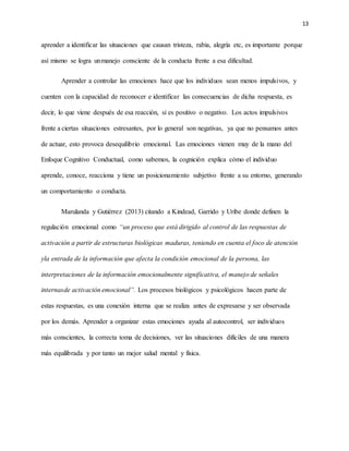 13
aprender a identificar las situaciones que causan tristeza, rabia, alegría etc, es importante porque
así mismo se logra unmanejo consciente de la conducta frente a esa dificultad.
Aprender a controlar las emociones hace que los individuos sean menos impulsivos, y
cuenten con la capacidad de reconocer e identificar las consecuencias de dicha respuesta, es
decir, lo que viene después de esa reacción, si es positivo o negativo. Los actos impulsivos
frente a ciertas situaciones estresantes, por lo general son negativas, ya que no pensamos antes
de actuar, esto provoca desequilibrio emocional. Las emociones vienen muy de la mano del
Enfoque Cognitivo Conductual, como sabemos, la cognición explica cómo el individuo
aprende, conoce, reacciona y tiene un posicionamiento subjetivo frente a su entorno, generando
un comportamiento o conducta.
Marulanda y Gutiérrez (2013) citando a Kindead, Garrido y Uribe donde definen la
regulación emocional como “un proceso que está dirigido al control de las respuestas de
activación a partir de estructuras biológicas maduras, teniendo en cuenta el foco de atención
yla entrada de la información que afecta la condición emocional de la persona, las
interpretaciones de la información emocionalmente significativa, el manejo de señales
internasde activación emocional”. Los procesos biológicos y psicológicos hacen parte de
estas respuestas, es una conexión interna que se realiza antes de expresarse y ser observada
por los demás. Aprender a organizar estas emociones ayuda al autocontrol, ser individuos
más conscientes, la correcta toma de decisiones, ver las situaciones difíciles de una manera
más equilibrada y por tanto un mejor salud mental y física.
 