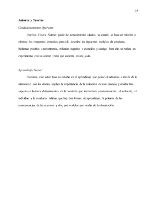 14
Autores y Teorías
Condicionamiento Operante
Burrhus Fredric Skinner padre del conocimiento clásico, su estudio se basa en reforzar o
eliminar las respuestas deseadas, para ello describe los siguientes modelos de conducta;
Refuerzo positivo o recompensa, refuerzo negativo o extinción y castigo. Para ello se realiza un
experimento con un animal (rata) que encierra en una jaula.
Aprendizaje Social
Bandura, este autor basa su estudio en el aprendizaje que posee el individuo a través de la
interacción con los demás, explica la importancia de la imitación en este proceso y resalta tres
aspectos o factores determinantes en la conducta que interactúan constantemente, el ambiente, el
individuo y la conducta. Afirma que hay dos formas de aprendizaje, la primera de las
consecuencias de las acciones y dos, por modelos por medio de la observación.
 