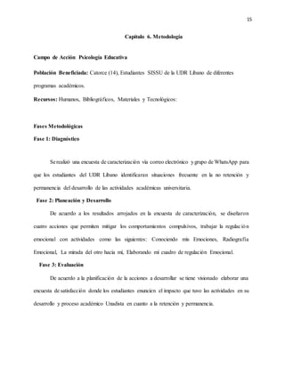 15
Capítulo 6. Metodología
Campo de Acción: Psicología Educativa
Población Beneficiada: Catorce (14), Estudiantes SISSU de la UDR Líbano de diferentes
programas académicos.
Recursos: Humanos, Bibliográficos, Materiales y Tecnológicos:
Fases Metodológicas
Fase 1: Diagnóstico
Serealizó una encuesta de caracterización vía correo electrónico ygrupo de WhatsApp para
que los estudiantes del UDR Líbano identificaran situaciones frecuente en la no retención y
permanencia del desarrollo de las actividades académicas universitaria.
Fase 2: Planeación y Desarrollo
De acuerdo a los resultados arrojados en la encuesta de caracterización, se diseñaron
cuatro acciones que permiten mitigar los comportamientos compulsivos, trabajar la regulación
emocional con actividades como las siguientes: Conociendo mis Emociones, Radiografía
Emocional, La mirada del otro hacia mí, Elaborando mí cuadro de regulación Emocional.
Fase 3: Evaluación
De acuerdo a la planificación de la acciones a desarrollar se tiene visionado elaborar una
encuesta de satisfacción donde los estudiantes enuncien el impacto que tuvo las actividades en su
desarrollo y proceso académico Unadista en cuanto a la retención y permanencia.
 