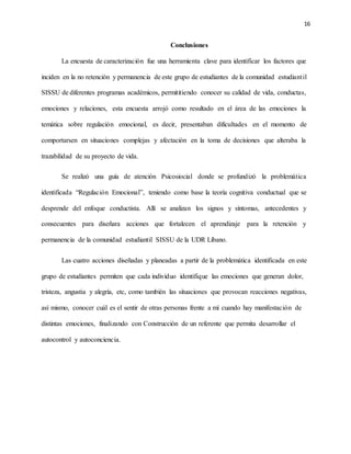 16
Conclusiones
La encuesta de caracterización fue una herramienta clave para identificar los factores que
inciden en la no retención y permanencia de este grupo de estudiantes de la comunidad estudiantil
SISSU de diferentes programas académicos, permititiendo conocer su calidad de vida, conductas,
emociones y relaciones, esta encuesta arrojó como resultado en el área de las emociones la
temática sobre regulación emocional, es decir, presentaban dificultades en el momento de
comportarsen en situaciones complejas y afectación en la toma de decisiones que alteraba la
trazabilidad de su proyecto de vida.
Se realizó una guía de atención Psicosiocial donde se profundizó la problemática
identificada “Regulación Emocional”, teniendo como base la teoría cognitiva conductual que se
desprende del enfoque conductista. Allí se analizan los signos y síntomas, antecedentes y
consecuentes para diseñara acciones que fortalecen el aprendizaje para la retención y
permanencia de la comunidad estudiantil SISSU de la UDR Líbano.
Las cuatro acciones diseñadas y planeadas a partir de la problemática identificada en este
grupo de estudiantes permiten que cada individuo identifique las emociones que generan dolor,
tristeza, angustia y alegría, etc, como también las situaciones que provocan reacciones negativas,
así mismo, conocer cuál es el sentir de otras personas frente a mí cuando hay manifestación de
distintas emociones, finalizando con Construcción de un referente que permita desarrollar el
autocontrol y autoconciencia.
 