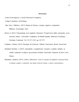 17
Referencias
Centro de Investigación y Acción Psicosocial Comunitaria.
Colegio Colombiano de Psicólogos.
Díaz, Ruiz y Villalobos, (2017). Manual de Técnicas y terapias cognitivos conductuales.
Biblioteca de psicología Uned.
Hervás, G. (2011). Psicopatología de la regulación Emocional: El papel de los déficit emocionales en los
trastornos clínicos. Universidad Complutense de Madrid (España). Behavioral Psychology /
Psicología Conductual, Vol. 19, Nº 2, 2011, pp. 347-372
Fernández y Jiménez (2013). Psicología de la Emoción. Editorial Universitaria Ramón ArecesUned
Hernández Reséndiz, A. (2015). Aprendiendo y resignificando conceptos y actitudes mediante un
modelo conductual en mujeres que presentan obesidad. Universidad Autónoma de Nuevo León
México.
Marulanda y Gutiérrez (2013). Análisis bibliométrico sobre el concepto de regulación emocional desde
el enfoque cognitivo conductual: una mirada desde las fuentes y autores representativos.
 
