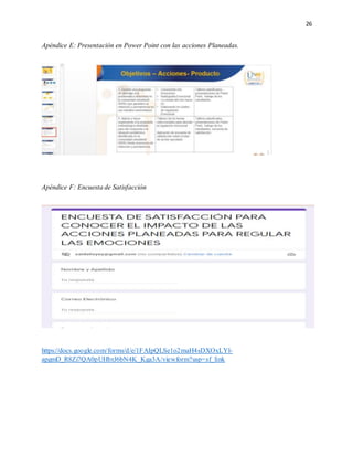 26
Apéndice E: Presentación en Power Point con las acciones Planeadas.
Apéndice F: Encuesta de Satisfacción
https://docs.google.com/forms/d/e/1FAIpQLSe1o2maH4sDXOxLYl-
apgmD_R8Zi7QA0pUHbrJ6bN4K_Kga3A/viewform?usp=sf_link
 