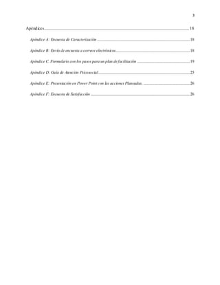 3
Apéndices...................................................................................................................................... 18
Apéndice A: Encuesta de Caracterización ......................................................................................18
Apéndice B: Envío de encuesta a correos electrónicos.....................................................................18
Apéndice C. Formulario con los pasos para un plan de facilitación .................................................19
Apéndice D: Guía de Atención Psicosocial.....................................................................................25
Apéndice E: Presentación en Power Point con las acciones Planeadas. ...........................................26
Apéndice F: Encuesta de Satisfacción ............................................................................................26
 
