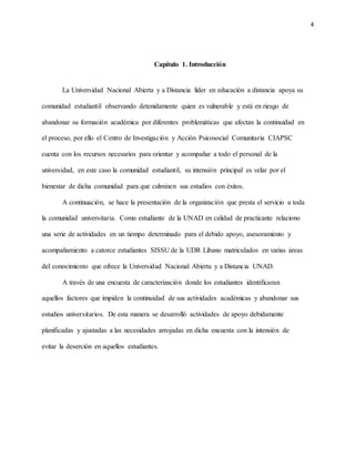 4
Capítulo 1. Introducción
La Universidad Nacional Abierta y a Distancia líder en educación a distancia apoya su
comunidad estudiantil observando detenidamente quien es vulnerable y está en riesgo de
abandonar su formación académica por diferentes problemáticas que afectan la continuidad en
el proceso, por ello el Centro de Investigación y Acción Psicosocial Comunitaria CIAPSC
cuenta con los recursos necesarios para orientar y acompañar a todo el personal de la
universidad, en este caso la comunidad estudiantil, su intensión principal es velar por el
bienestar de dicha comunidad para que culminen sus estudios con éxitos.
A continuación, se hace la presentación de la organización que presta el servicio a toda
la comunidad universitaria. Como estudiante de la UNAD en calidad de practicante relaciono
una serie de actividades en un tiempo determinado para el debido apoyo, asesoramiento y
acompañamiento a catorce estudiantes SISSU de la UDR Líbano matriculados en varias áreas
del conocimiento que ofrece la Universidad Nacional Abierta y a Distancia UNAD.
A través de una encuesta de caracterización donde los estudiantes identificaran
aquellos factores que impiden la continuidad de sus actividades académicas y abandonar sus
estudios universitarios. De esta manera se desarrolló actividades de apoyo debidamente
planificadas y ajustadas a las necesidades arrojadas en dicha encuesta con la intensión de
evitar la deserción en aquellos estudiantes.
 