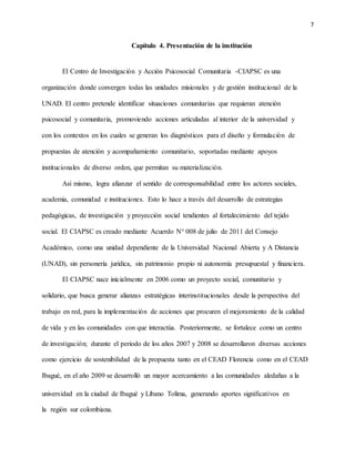 7
Capítulo 4. Presentación de la institución
El Centro de Investigación y Acción Psicosocial Comunitaria -CIAPSC es una
organización donde convergen todas las unidades misionales y de gestión institucional de la
UNAD. El centro pretende identificar situaciones comunitarias que requieran atención
psicosocial y comunitaria, promoviendo acciones articuladas al interior de la universidad y
con los contextos en los cuales se generan los diagnósticos para el diseño y formulación de
propuestas de atención y acompañamiento comunitario, soportadas mediante apoyos
institucionales de diverso orden, que permitan su materialización.
Así mismo, logra afianzar el sentido de corresponsabilidad entre los actores sociales,
academia, comunidad e instituciones. Esto lo hace a través del desarrollo de estrategias
pedagógicas, de investigación y proyección social tendientes al fortalecimiento del tejido
social. El CIAPSC es creado mediante Acuerdo N° 008 de julio de 2011 del Consejo
Académico, como una unidad dependiente de la Universidad Nacional Abierta y A Distancia
(UNAD), sin personería jurídica, sin patrimonio propio ni autonomía presupuestal y financiera.
El CIAPSC nace inicialmente en 2006 como un proyecto social, comunitario y
solidario, que busca generar alianzas estratégicas interinstitucionales desde la perspectiva del
trabajo en red, para la implementación de acciones que procuren el mejoramiento de la calidad
de vida y en las comunidades con que interactúa. Posteriormente, se fortalece como un centro
de investigación; durante el periodo de los años 2007 y 2008 se desarrollaron diversas acciones
como ejercicio de sostenibilidad de la propuesta tanto en el CEAD Florencia como en el CEAD
Ibagué, en el año 2009 se desarrolló un mayor acercamiento a las comunidades aledañas a la
universidad en la ciudad de Ibagué y Líbano Tolima, generando aportes significativos en
la región sur colombiana.
 