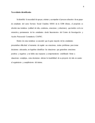 8
Necesidades identificadas
Seidentificó la necesidad de apoyar, orientar y acompañar el proceso educativo deun grupo
de estudiante del curso Servicio Social Unadista SISSU de la UDR Líbano, el propósito es
abordar una temáticas (calidad de vida, conductas, emociones y relaciones), que inciden en la no
retención y permanencia de los estudiantes desde lineamientos del Centro de Investigación y
Acción Psicosocial Comunitaria CIAPSC.
Dentro de estas temáticas se encontró que la gran mayoría de los estudiantes
presentaban dificultad al momento de regular sus emociones, tenían problemas para tomar
decisiones adecuadas, no lograban identificar las situaciones que generaban emociones
positivas y negativas y no había una respuesta y comportamiento estabilizado frente a
situaciones complejas, estas decisiones afectan la trazabilidad de su proyecto de vida en cuanto
al seguimiento y cumplimiento del mismo.
 