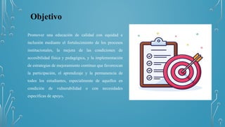 Objetivo
Promover una educación de calidad con equidad e
inclusión mediante el fortalecimiento de los procesos
institucionales, la mejora de las condiciones de
accesibilidad física y pedagógica, y la implementación
de estrategias de mejoramiento continuo que favorezcan
la participación, el aprendizaje y la permanencia de
todos los estudiantes, especialmente de aquellos en
condición de vulnerabilidad o con necesidades
específicas de apoyo.
 