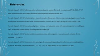 Referencias:
Acevedo Zapata, S. (2013). Reflexiones sobre inclusión y educación superior. Revista de Investigaciones UNAD, 12(2), 57–67.
https://hemeroteca.unad.edu.co/index.php/revista-de-investigaciones-unad/article/view/1176
Acevedo Zapata, S. (2014). Inclusión digital y educación inclusiva. Aportes para el diseño de proyectos pedagógicos con el uso de
tecnologías de la comunicación. Revista de Investigaciones UNAD, 13(1), 41–57. https://doi.org/10.22490/25391887.1140
Acevedo Zapata, S. (2017). Innovación pedagógica y curricular para la inclusión social en la educación superior. Revista Pilquen,
14(2), 50–60. https://dialnet.unirioja.es/descarga/articulo/6248983.pdf
Acevedo Zapata, S. (2017). Gestión social del conocimiento, redes de investigación e innovación para la inclusión. Revista
Negotium, 13(37), 62–73.
Acevedo Zapata, S. (2018). Lineamiento sobre tecnologías de comunicación para educación inclusiva en universidades públicas.
EDMETIC, Revista de Educación Mediática y TIC, 7(1), 124–150. https://doi.org/10.21071/edmetic.v7i1.10473
 