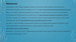 Referencias:
Acevedo-Zapata, S. (2020). Mediación pedagógica en la narrativa visual de cursos virtuales introductorios a licenciaturas. Revista
Interamericana de Investigación, Educación y Pedagogía, 13(1), 113–136. https://revistas.usantotomas.edu.co/index.php/riiep/article/view/5463
Íñiguez, A. A. R. (2020). Consideraciones conceptuales en la investigación sobre inclusión educativa dentro del contexto latinoamericano.
Revista Internacional de Educación para la Justicia Social, 9(1), 211–230. https://revistas.uam.es/riejs/article/view/riejs2020.9.1.010/12035
Jaime, M. L. G., Moreira, L. K. I., Solórzano, J. R. Á., & Perea, M. G. P. (2024). Concepción y práctica sobre la inclusión educativa. Polo del
Conocimiento, 9(8), 2656–2670. https://polodelconocimiento.com/ojs/index.php/es/article/view/7846
Ruiz López, D. F. (2016). Una mirada a la educación inclusiva, personas con diversidad funcional de movilidad en el CEAD José Acevedo y
Gómez [Trabajo de grado, Universidad Nacional Abierta y a Distancia]. Repositorio Institucional UNAD.
https://repository.unad.edu.co/handle/10596/6283
Sarrionandía, G. E., & Ainscow, M. (2011). La educación inclusiva como derecho: marco de referencia y pautas de acción para el desarrollo de
una revolución pendiente. Tejuelo, 12, 26–46.
 