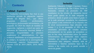 Contexto
Calidad - Equidad
La Fundación Universitaria San José es una
institución privada de educación superior
ubicada en Bogotá D.C., que ofrece
programas técnicos profesionales,
tecnológicos, profesionales universitarios y de
posgrado. En 2024 fue objeto de medidas de
inspección, vigilancia y control por parte del
Ministerio de Educación Nacional debido a
presuntas irregularidades en procesos
académicos y administrativos, lo que
evidenció debilidades en el aseguramiento de
la calidad y la equidad en la autorregulación
institucional, aspectos fundamentales del
Decreto 1330 de 2019 (MEN, 2019; MEN,
2024).
Inclusión
Institución Educativa Colegio Cayetano Franco
Pinzón del municipio de San Calixto Norte de
Santander, atiende un promedio de 800
estudiantes en los niveles de educación inicial
hasta grado quinto en la sede integrada de
primaria y desde el grado sexto hasta el grado 11
en la sede principal secundaria, los estudiantes
que asisten a esta institución en su mayoría son
de nivel socioeconómico bajo ubicados entre
estrato 1 y 2; en promedio el 50% de los
estudiantes provienen de veredas cercanas
principalmente en los grados de secundaria ya
que no hay otras instituciones cerca. En cuanto
infraestructura la institución tiene espacios
limitados en relación con aulas de clase,
laboratorios muy antiguos, cafetería, aula de
informática y baterías sanitarias lejos de los
salones a las cuales solo se puede acceder a
través de gradas.
 