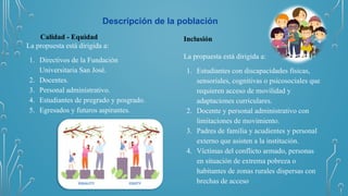 Descripción de la población
Calidad - Equidad
La propuesta está dirigida a:
1. Directivos de la Fundación
Universitaria San José.
2. Docentes.
3. Personal administrativo.
4. Estudiantes de pregrado y posgrado.
5. Egresados y futuros aspirantes.
Inclusión
La propuesta está dirigida a:
1. Estudiantes con discapacidades físicas,
sensoriales, cognitivas o psicosociales que
requieren acceso de movilidad y
adaptaciones curriculares.
2. Docente y personal administrativo con
limitaciones de movimiento.
3. Padres de familia y acudientes y personal
externo que asisten a la institución.
4. Víctimas del conflicto armado, personas
en situación de extrema pobreza o
habitantes de zonas rurales dispersas con
brechas de acceso
 