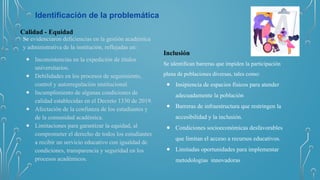 Identificación de la problemática
Calidad - Equidad
Se evidenciaron deficiencias en la gestión académica
y administrativa de la institución, reflejadas en:
● Inconsistencias en la expedición de títulos
universitarios.
● Debilidades en los procesos de seguimiento,
control y autorregulación institucional.
● Incumplimiento de algunas condiciones de
calidad establecidas en el Decreto 1330 de 2019.
● Afectación de la confianza de los estudiantes y
de la comunidad académica.
● Limitaciones para garantizar la equidad, al
comprometer el derecho de todos los estudiantes
a recibir un servicio educativo con igualdad de
condiciones, transparencia y seguridad en los
procesos académicos.
Inclusión
Se identifican barreras que impiden la participación
plena de poblaciones diversas, tales como:
● Insipiencia de espacios físicos para atender
adecuadamente la población
● Barreras de infraestructura que restringen la
accesibilidad y la inclusión.
● Condiciones socioeconómicas desfavorables
que limitan el acceso a recursos educativos.
● Limitadas oportunidades para implementar
metodologías innovadoras
 