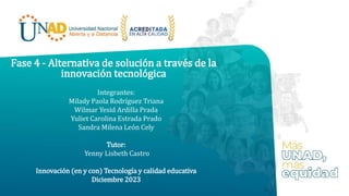 Fase 4 - Alternativa de solución a través de la
innovación tecnológica
Integrantes:
Milady Paola Rodríguez Triana
Wilmar Yesid Ardilla Prada
Yuliet Carolina Estrada Prado
Sandra Milena León Cely
Tutor:
Yenny Lisbeth Castro
Innovación (en y con) Tecnología y calidad educativa
Diciembre 2023
 